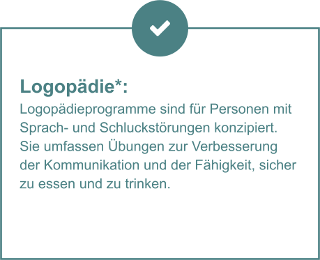 Logopädie*:  Logopädieprogramme sind für Personen mit Sprach- und Schluckstörungen konzipiert. Sie umfassen Übungen zur Verbesserung der Kommunikation und der Fähigkeit, sicher zu essen und zu trinken.