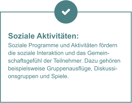 Soziale Aktivitäten:  Soziale Programme und Aktivitäten fördern die soziale Interaktion und das Gemeinschaftsgefühl der Teilnehmer. Dazu gehören beispielsweise Gruppenausflüge, Diskussionsgruppen und Spiele.